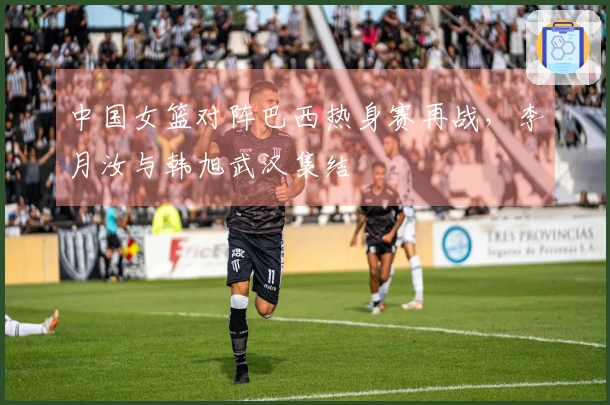 中国女篮对阵巴西热身赛再战，李月汝与韩旭武汉集结