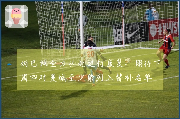 姆巴佩全力以赴进行康复，期待下周四对曼城至少能列入替补名单