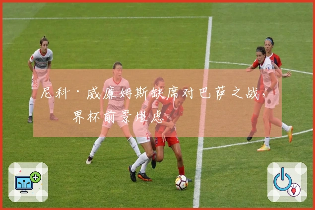 尼科·威廉姆斯缺席对巴萨之战，世界杯前景堪虑