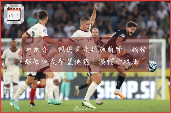 加纳乔:佩德罗是顶级前锋,我传球给他是希望他能上演帽子戏法