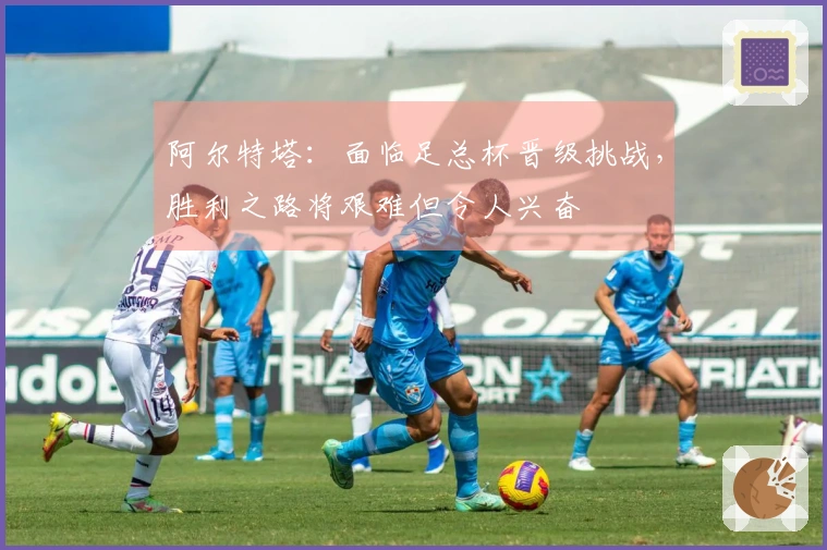 阿尔特塔：面临足总杯晋级挑战，胜利之路将艰难但令人兴奋