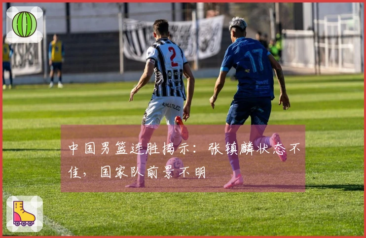 中国男篮连胜揭示：张镇麟状态不佳，国家队前景不明