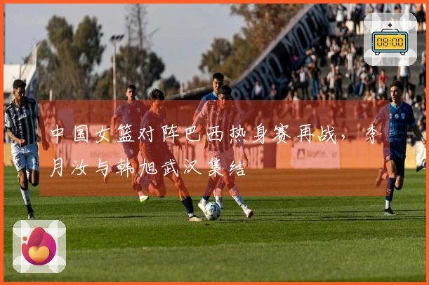 中国女篮对阵巴西热身赛再战,李月汝与韩旭武汉集结