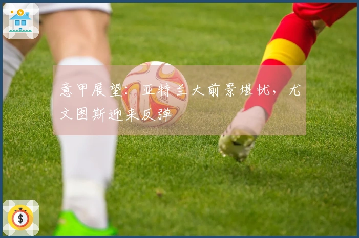 意甲展望：亚特兰大前景堪忧，尤文图斯迎来反弹