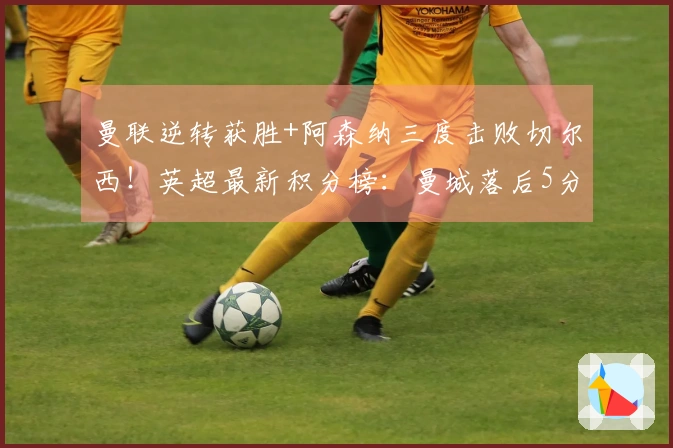 曼联逆转获胜+阿森纳三度击败切尔西！英超最新积分榜：曼城落后5分