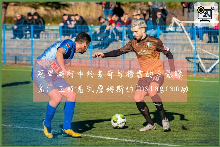 冠军游行中约基奇与穆雷的合影曝光：正好看到詹姆斯的Instagram动态