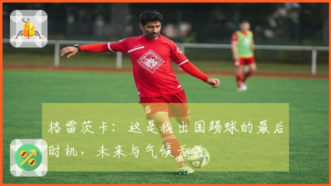 格雷茨卡：这是我出国踢球的最后时机，未来与气候无关