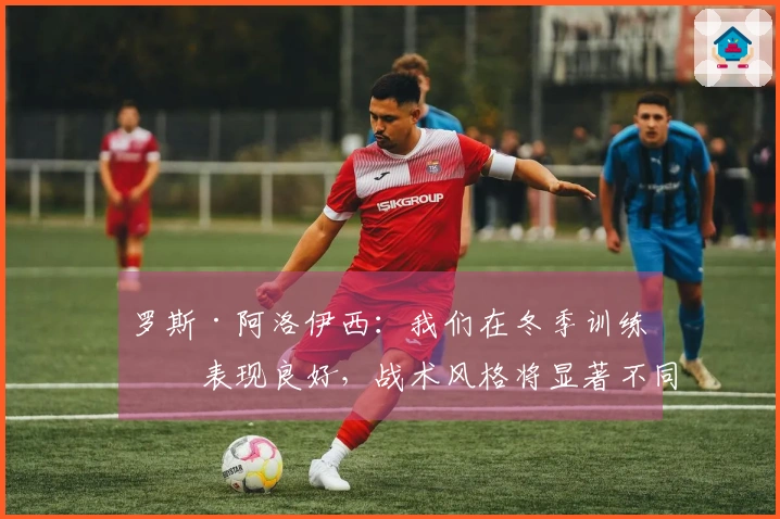 罗斯·阿洛伊西：我们在冬季训练的表现良好，战术风格将显著不同