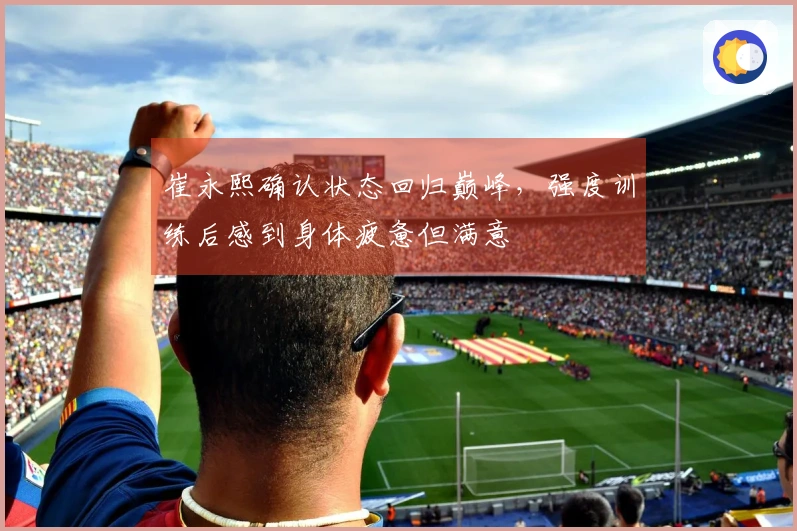 崔永熙确认状态回归巅峰，强度训练后感到身体疲惫但满意