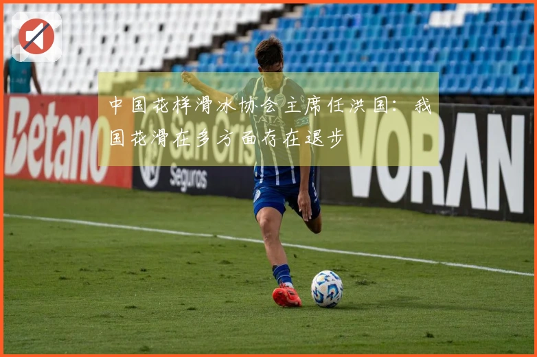 中国花样滑冰协会主席任洪国：我国花滑在多方面存在退步